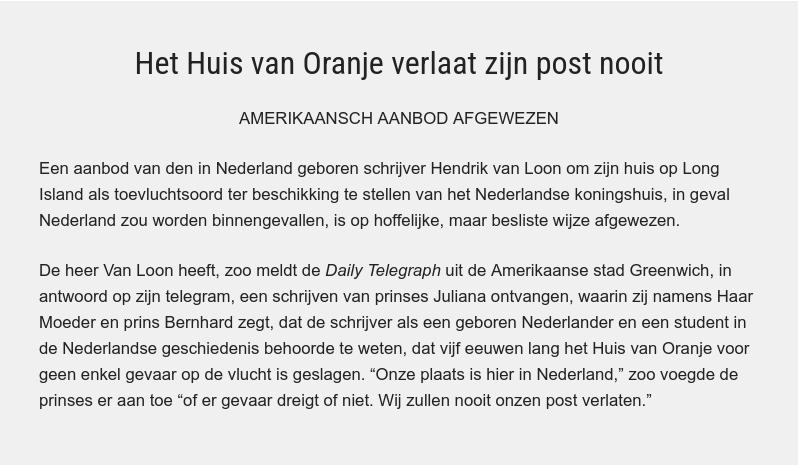 Het Huis van Oranje verlaat zijn post nooit AMERIKAANSCH AANBOD AFGEWEZEN Een aanbod van den in Nederland geboren schrijver Hendrik van Loon om zijn huis op Long Island als toevluchtsoord ter beschikking te stellen van het Nederlandse koningshuis, in geval Nederland zou worden binnengevallen, is op hoffelijke, maar besliste wijze afgewezen. De heer Van Loon heeft, zoo meldt de Daily Telegraph uit de Amerikaanse stad Greenwich, in antwoord op zijn telegram, een schrijven van prinses Juliana ontvangen, waarin zij namens Haar Moeder en prins Bernhard zegt, dat de schrijver als een geboren Nederlander en een student in de Nederlandse geschiedenis behoorde te weten, dat vijf eeuwen lang het Huis van Oranje voor geen enkel gevaar op de vlucht is geslagen. “Onze plaats is hier in Nederland,” zoo voegde de prinses er aan toe “of er gevaar dreigt of niet. Wij zullen nooit onzen post verlaten.”